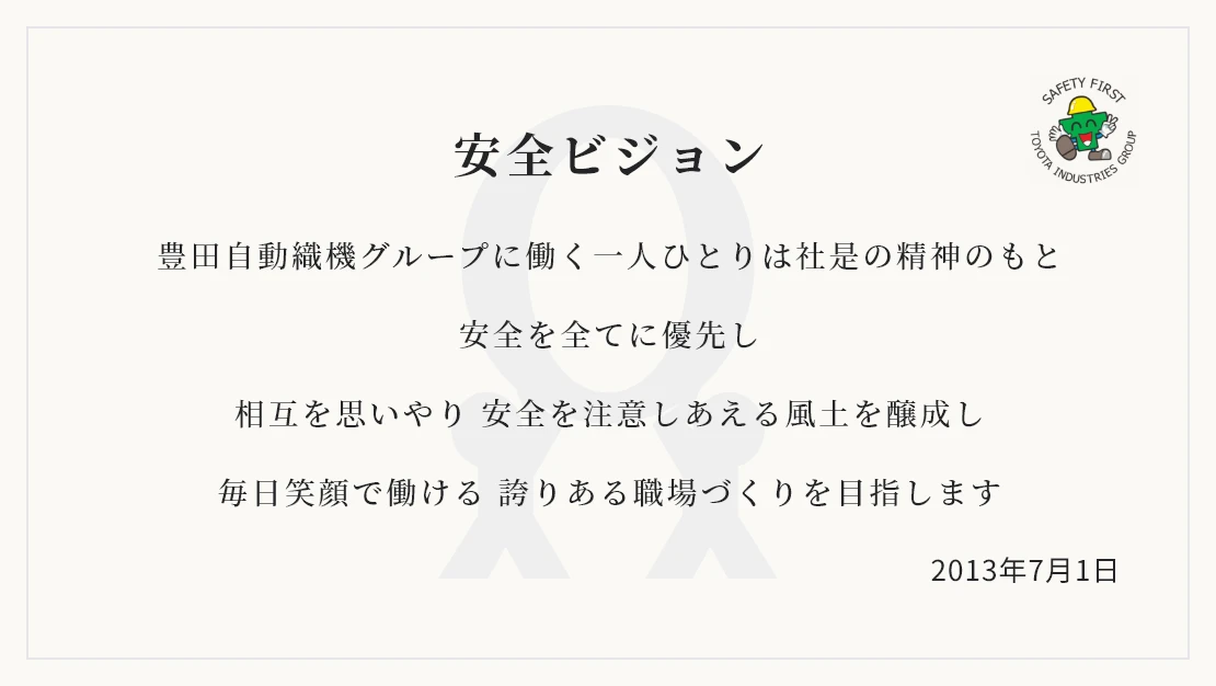 「安全ビジョン」 豊田自動織機グループに働く一人ひとりは社是の精神のもと 安全を全てに優先し 相互を思いやり 安全を注意しあえる風土を醸成し 毎日笑顔で働ける 誇りある職場づくりを目指します / 2013年7月1日